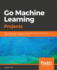 Go Machine Learning Projects Eight Projects Demonstrating Endtoend Machine Learning and Predictive Analytics Applications in Go