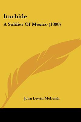 Iturbide: A Soldier Of Mexico (1898) - McLeish, John Lewin
