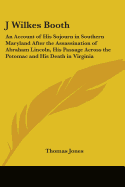 J Wilkes Booth: An Account of His Sojourn in Southern Maryland After the Assassination of Abraham Lincoln, His Passage Across the Potomac and His Death in Virginia