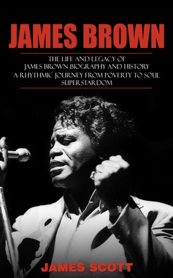 James Brown: The Life and Legacy of James Brown Biography and History (A Rhythmic Journey from Poverty to Soul Superstardom) - Scott, James