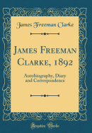 James Freeman Clarke, 1892: Autobiography, Diary and Correspondence (Classic Reprint)
