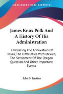 James Knox Polk and a History of His Administration: Embracing the Annexation of Texas, the Difficulties with Mexico, the Settlement of the Oregon Question and Other Important Events