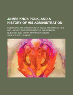 James Knox Polk, and a History of His Administration; Embracing the Annexation of Texas, the Difficulties with Mexico, the Settlement of the Oregon Question, and Other Important Events