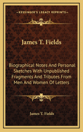 James T. Fields: Biographical Notes and Personal Sketches with Unpublished Fragments and Tributes from Men and Women of Letters