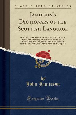 Jamieson's Dictionary of the Scottish Language: In Which the Words Are Explained in Their Different Senses, Authorized by the Names of the Writers by Whom They Are Used, or the Titles of the Works in Which They Occur, and Derived from Their Originals - Jamieson, John