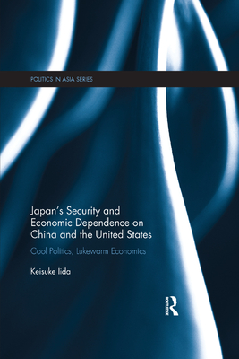 Japan's Security and Economic Dependence on China and the United States: Cool Politics, Lukewarm Economics - Iida, Keisuke