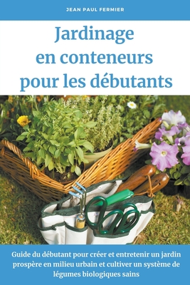 Jardinage en conteneurs pour les dbutants: Guide du dbutant pour crer et entretenir un jardin prospre en milieu urbain et cultiver un systme de lgumes biologiques sains - Fermier, Jean Paul