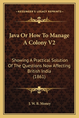 Java or How to Manage a Colony V2: Showing a Practical Solution of the Questions Now Affecting British India (1861) - Money, J W B
