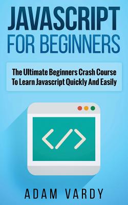 JavaScript for Beginners: The Ultimate Beginners Crash Course To Learn Javascript Quickly And Easily - Vardy, Adam