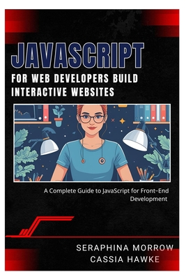 JavaScript for Web Developers: BUILD INTERACTIVE WEBSITES: A Complete Guide to JavaScript for Front-End Development - Hawke, Cassia, and Morrow, Seraphina