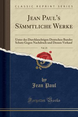 Jean Paul's Sammtliche Werke, Vol. 23: Unter Des Durchlauchtigen Deutschen Bundes Schutz Gegen Nachdruck Und Dessen Verkauf (Classic Reprint) - Paul, Jean