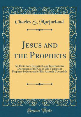 Jesus and the Prophets: An Historical, Exegetical, and Interpretative Discussion of the Use of Old Testament Prophecy by Jesus and of His Attitude Towards It (Classic Reprint) - Macfarland, Charles S