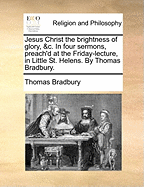 Jesus Christ the Brightness of Glory, &c. in Four Sermons, Preach'd at the Friday-Lecture, in Little St. Helens. by Thomas Bradbury