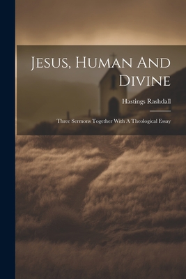 Jesus, Human And Divine: Three Sermons Together With A Theological Essay - Rashdall, Hastings