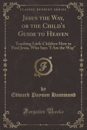 Jesus the Way, or the Child's Guide to Heaven: Teaching Little Children How to Find Jesus, Who Says "i Am the Way" (Classic Reprint)