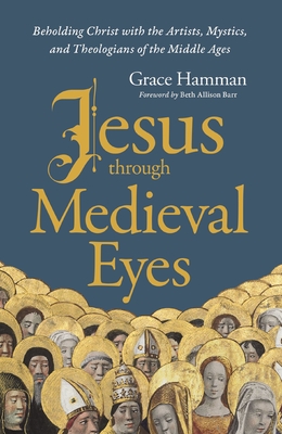 Jesus Through Medieval Eyes: Beholding Christ with the Artists, Mystics, and Theologians of the Middle Ages - Hamman, Grace