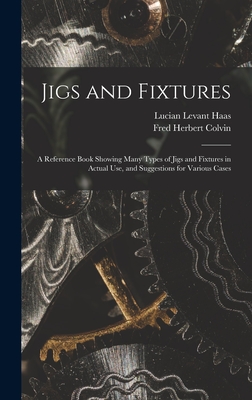 Jigs and Fixtures: A Reference Book Showing Many Types of Jigs and Fixtures in Actual Use, and Suggestions for Various Cases - Colvin, Fred Herbert, and Haas, Lucian Levant