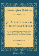 Jo. Alberti Fabricii Bibliothec Grc, Vol. 12: In Quo Post Elenchum Situs Episcopatuum Orbis Christiani Ultra Quater-Mille, Et Scriptorum Histori Ecclesiastic Notitiam (Classic Reprint)