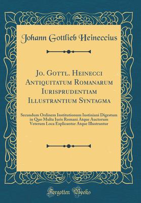 Jo. Gottl. Heinecci Antiquitatum Romanarum Iurisprudentiam Illustrantium Syntagma: Secundum Ordinem Institutionum Iustiniani Digestum in Quo Multa Iuris Romani Atque Auctorum Veterum Loca Explicantur Atque Illustrantur (Classic Reprint) - Heineccius, Johann Gottlieb