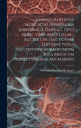 Joannis Baptistae Morgagni Adversaria Anatomica Omnia ... Opus Nunc Vere Absolutum ... Accedit In Hac Ultima Editione Nova Institutionum Medicarum Idea Medicum Perfectissimum Adumbrans