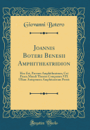 Joannis Boteri Benesii Amphitheatridion: Hoc Est, Parvum Amphitheatrum, Cui Pauca Mundi Theatra Comparare VIX Ullum Anteponere Amphiteatrum Possis (Classic Reprint)