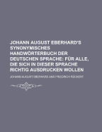 Johann August Eberhard's ... Synonymisches Handwrterbuch Der Deutschen Sprache F?r Alle: Die Sich in Dieser Sprache Richtig Ausdrucken Wollen, Fuenfte Auflage