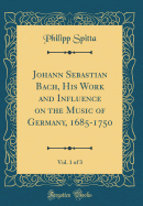 Johann Sebastian Bach, His Work and Influence on the Music of Germany, 1685-1750, Vol. 1 of 3 (Classic Reprint)