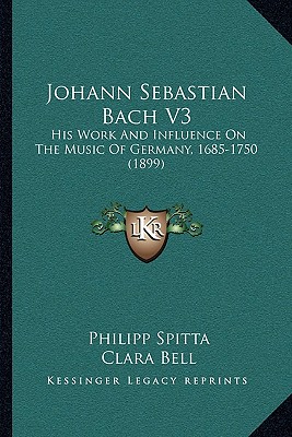 Johann Sebastian Bach V3: His Work And Influence On The Music Of Germany, 1685-1750 (1899) - Spitta, Philipp, and Bell, Clara (Translated by), and Maitland, J a Fuller (Translated by)