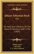 Johann Sebastian Bach V3: His Work and Influence on the Music of Germany, 1685-1750 (1899)