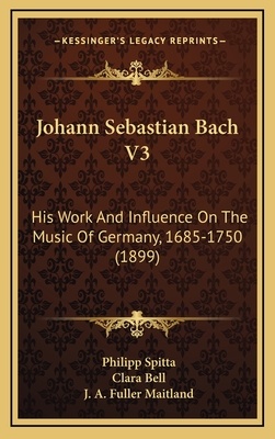 Johann Sebastian Bach V3: His Work and Influence on the Music of Germany, 1685-1750 (1899) - Spitta, Philipp, and Bell, Clara (Translated by), and Maitland, J a Fuller (Translated by)