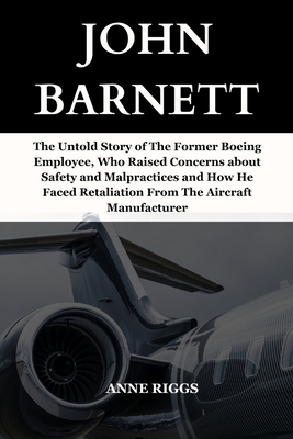 John Barnett: The Untold Story of The Former Boeing Employee, Who Raised Concerns About Safety and Malpractices And How He Faced Retaliation From The Aircraft Manufacturer - Riggs, Anne