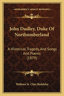 John Dudley, Duke Of Northumberland: A Historical Tragedy, And Songs And Poems (1879)