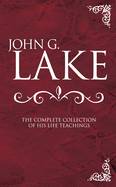 John G. Lake: The Complete Collection of His Life Teachings