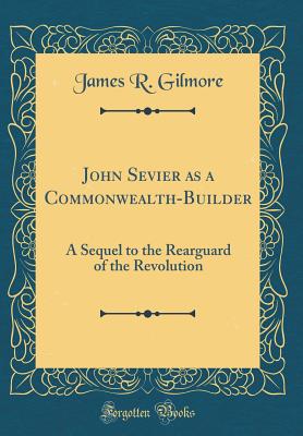 John Sevier as a Commonwealth-Builder: A Sequel to the Rearguard of the Revolution (Classic Reprint) - Gilmore, James R