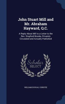 John Stuart Mill and Mr. Abraham Hayward, Q.C.: A Reply About Mill to a Letter to the Rev. Stopford Brooke, Privately Circulated and Actually Published - Christie, William Dougal