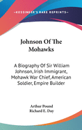 Johnson Of The Mohawks: A Biography Of Sir William Johnson, Irish Immigrant, Mohawk War Chief, American Soldier, Empire Builder