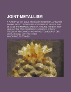 Joint-Metallism: A Plan by Which Gold and Silver Together, at Ratios Always Based on Their Relative Market Values, May Be Made the Metallic Basis of a Sound, Honest, Self-Regulating, and Permanent Currency, Without Frequent Recoinings, and Without Danger