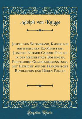 Joseph Von Wurmbrand, Kaiserlich Abyssinischen Ex-Ministers, Jezzigen Notarii Caesarii Publici in Der Reichsstadt Bopfingen, Politisches Glaubensbekenntni?, Mit Hinsicht Auf Die Franzsische Revolution Und Deren Folgen (Classic Reprint) - Knigge, Adolph Von