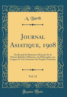 Journal Asiatique, 1908, Vol. 12: Ou Recueil de Memoires D'Extraits Et de Notices Relatifs A L'Histoire, a la Philosophie, Aux Langues Et a la Litterature Des Peuples Orientaux (Classic Reprint) - Barth, A