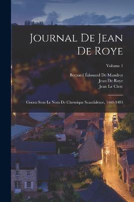 Journal De Jean De Roye: Connu Sous Le Nom De Chronique Scandaleuse, 1460-1483; Volume 1 - Le Clerc, Jean, and De Roye, Jean, and de Mandrot, Bernard douard