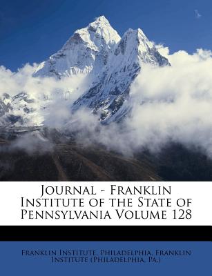 Journal - Franklin Institute of the State of Pennsylvania Volume 128 - Philadelphia, Franklin Institute, and Franklin Institute (Philadelphia, Pa ) (Creator)