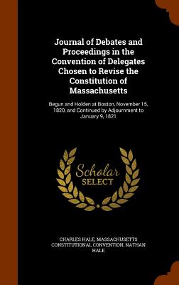 Journal of Debates and Proceedings in the Convention of Delegates Chosen to Revise the Constitution of Massachusetts: Begun and Holden at Boston, November 15, 1820, and Continued by Adjournment to January 9, 1821 - Hale, Charles, and Convention, Massachusetts Constitutional, and Hale, Nathan