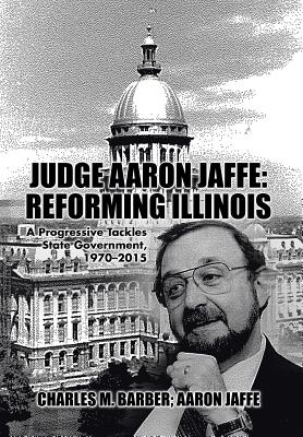 Judge Aaron Jaffe: Reforming Illinois: A Progressive Tackles State Government,1970-2015 - Barber, Charles M, and Jaffe, Aaron