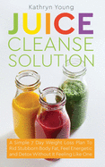 Juice Cleanse Solution: A Simple 7 Day Weight Loss Plan to Rid Stubborn Body Fat, Feel Energetic, and Detox Without Feeling Like You're on a Diet