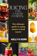 Juicing for Cancer Patients: The ultimate guide to using nature to heal cancer