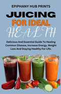 Juicing for Ideal Health: Delicious And Essential Guide To Healing Common Disease, Increase Energy, Weight Loss And Staying Healthy For Life.