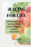 Juicing for Life: A Practical Guide to Using Fresh Juice To Support Cancer Treatments