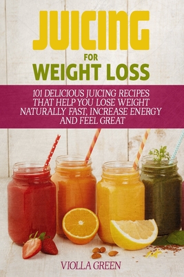 Juicing for Weight Loss: 101 Delicious Juicing Recipes That Help You Lose Weight Naturally Fast, Increase Energy and Feel Great - Green, Violla