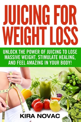 Juicing for Weight Loss: Unlock the Power of Juicing to Lose Massive Weight, Stimulate Healing, and Feel Amazing in Your Body - Novac, Kira