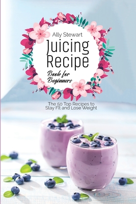 Juicing Recipe Book for Beginners: The 50 Top Recipes to Stay Fit and Lose Weight - Stewart, Ally